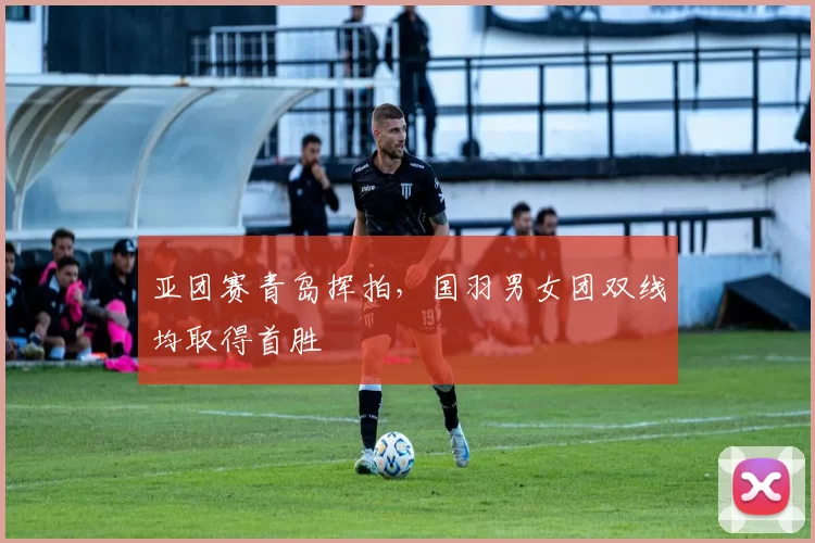 亚团赛青岛挥拍，国羽男女团双线均取得首胜