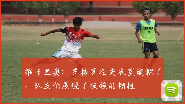 维卡里奥：罗梅罗在更衣室道歉了，队友们展现了极强的韧性